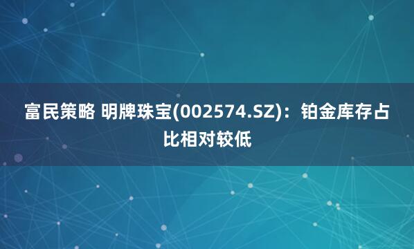 富民策略 明牌珠宝(002574.SZ)：铂金库存占比相对较低