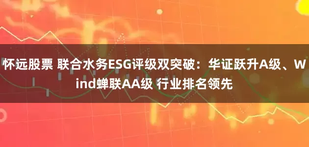 怀远股票 联合水务ESG评级双突破：华证跃升A级、Wind蝉联AA级 行业排名领先
