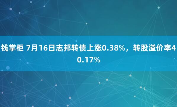 钱掌柜 7月16日志邦转债上涨0.38%，转股溢价率40.17%