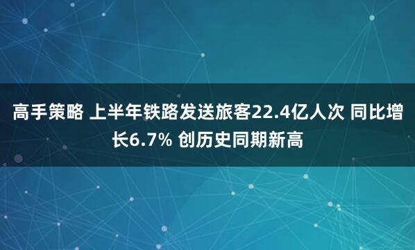 高手策略 上半年铁路发送旅客22.4亿人次 同比增长6.7% 创历史同期新高