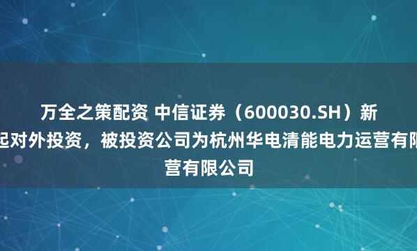 万全之策配资 中信证券（600030.SH）新增一起对外投资，被投资公司为杭州华电清能电力运营有限公司