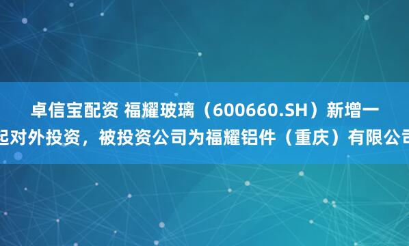 卓信宝配资 福耀玻璃（600660.SH）新增一起对外投资，被投资公司为福耀铝件（重庆）有限公司
