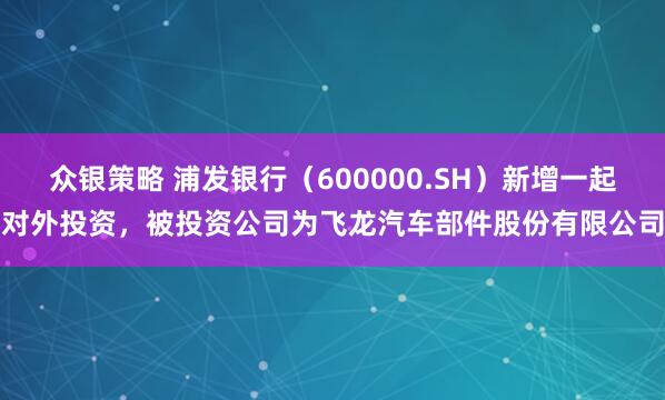 众银策略 浦发银行（600000.SH）新增一起对外投资，被投资公司为飞龙汽车部件股份有限公司