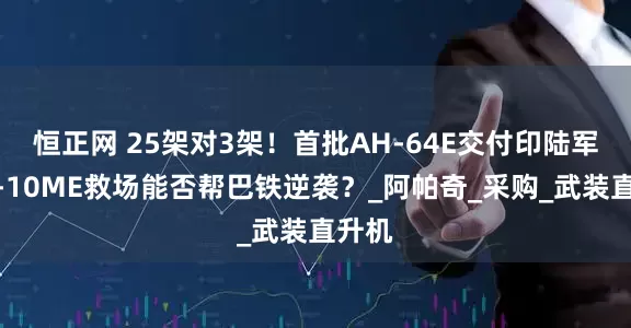 恒正网 25架对3架！首批AH-64E交付印陆军，直-10ME救场能否帮巴铁逆袭？_阿帕奇_采购_武装直升机