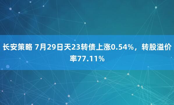 长安策略 7月29日天23转债上涨0.54%，转股溢价率77.11%