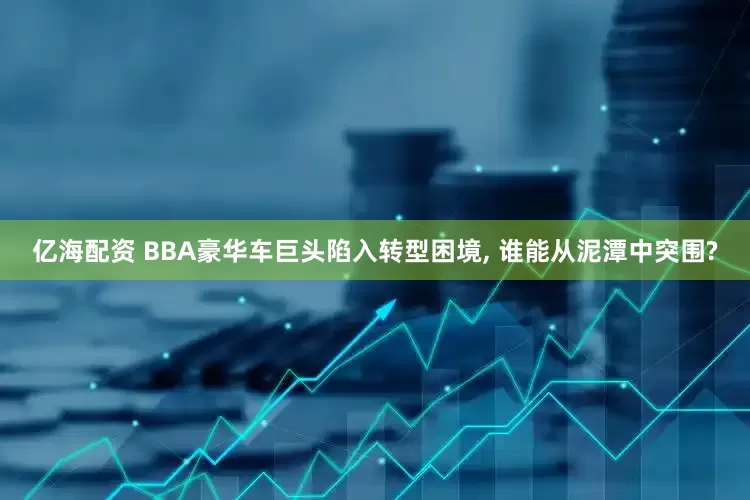 亿海配资 BBA豪华车巨头陷入转型困境, 谁能从泥潭中突围?