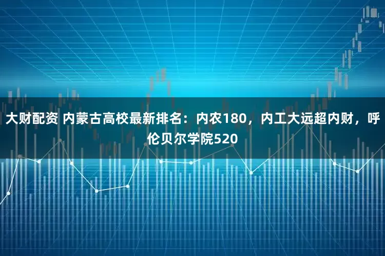 大财配资 内蒙古高校最新排名：内农180，内工大远超内财，呼伦贝尔学院520