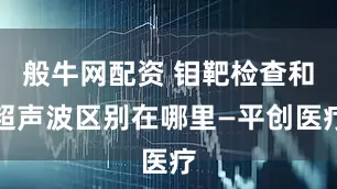 般牛网配资 钼靶检查和超声波区别在哪里—平创医疗