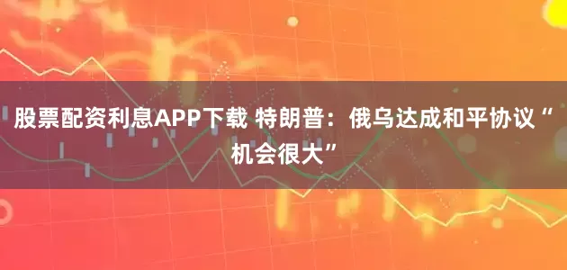 股票配资利息APP下载 特朗普：俄乌达成和平协议“机会很大”