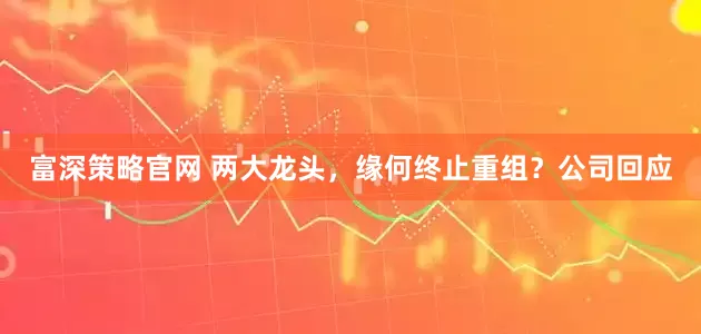 富深策略官网 两大龙头，缘何终止重组？公司回应