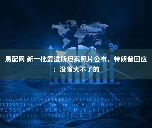 易配网 新一批爱泼斯坦案照片公布，特朗普回应：没啥大不了的