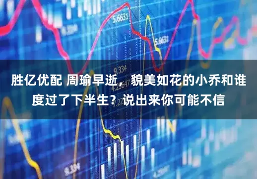 胜亿优配 周瑜早逝，貌美如花的小乔和谁度过了下半生？说出来你可能不信