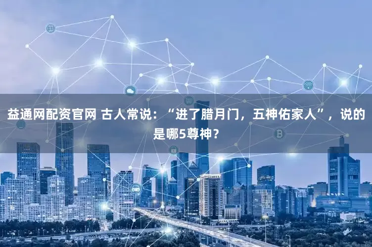 益通网配资官网 古人常说：“进了腊月门，五神佑家人”，说的是哪5尊神？
