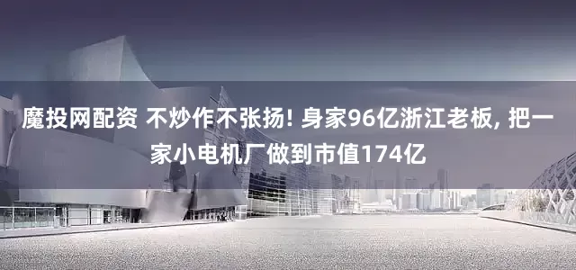 魔投网配资 不炒作不张扬! 身家96亿浙江老板, 把一家小电机厂做到市值174亿